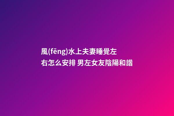 風(fēng)水上夫妻睡覺左右怎么安排 男左女友陰陽和諧